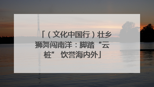 （文化中国行）壮乡狮舞闯南洋：脚踏“云桩” 饮誉海内外
