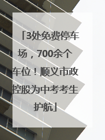 3处免费停车场，700余个车位！顺义市政控股为中考考生护航