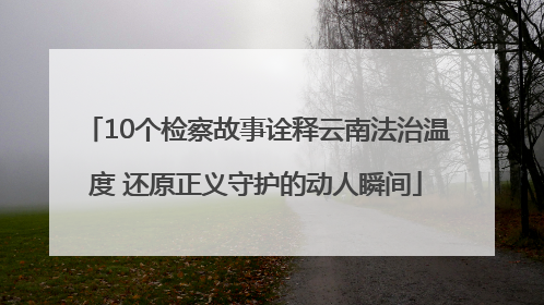 10个检察故事诠释云南法治温度 还原正义守护的动人瞬间