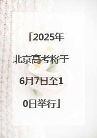 2025年北京高考将于6月7日至10日举行