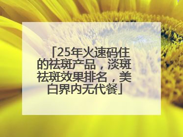 25年火速码住的祛斑产品，淡斑祛斑效果排名，美白界内无代餐