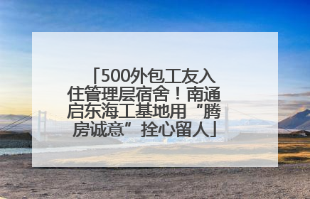 500外包工友入住管理层宿舍！南通启东海工基地用“腾房诚意”拴心留人