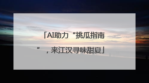 AI助力“挑瓜指南”，来江汉寻味甜夏