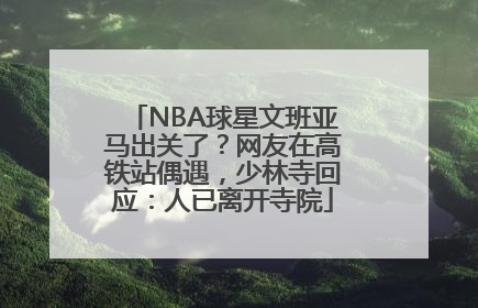 NBA球星文班亚马出关了？网友在高铁站偶遇，少林寺回应：人已离开寺院